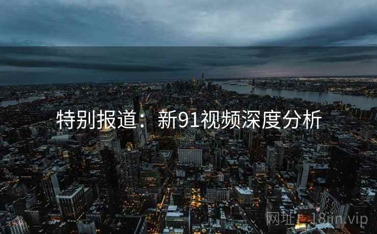 特别报道：新91视频深度分析